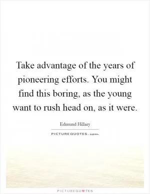 Take advantage of the years of pioneering efforts. You might find this boring, as the young want to rush head on, as it were Picture Quote #1