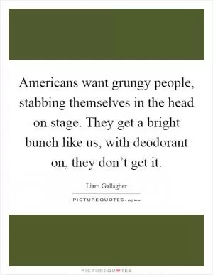 Americans want grungy people, stabbing themselves in the head on stage. They get a bright bunch like us, with deodorant on, they don’t get it Picture Quote #1