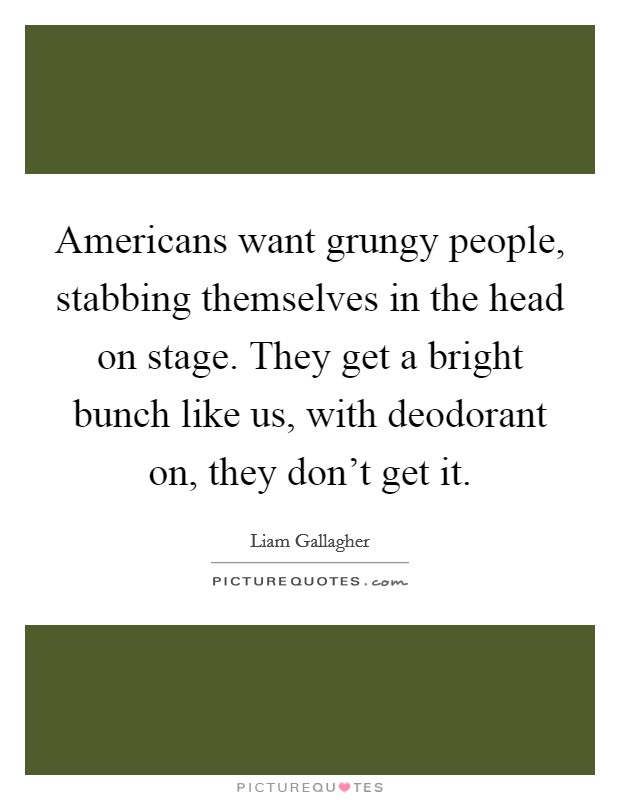 Americans want grungy people, stabbing themselves in the head on stage. They get a bright bunch like us, with deodorant on, they don't get it. Picture Quote #1
