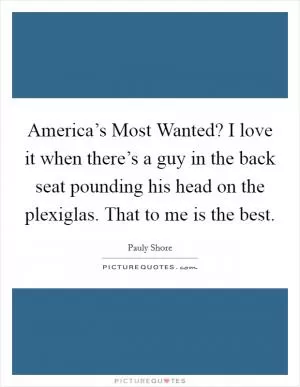 America’s Most Wanted? I love it when there’s a guy in the back seat pounding his head on the plexiglas. That to me is the best Picture Quote #1