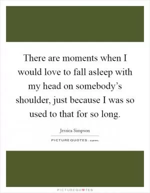 There are moments when I would love to fall asleep with my head on somebody’s shoulder, just because I was so used to that for so long Picture Quote #1