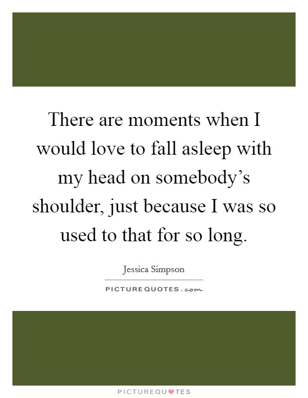 There are moments when I would love to fall asleep with my head on somebody's shoulder, just because I was so used to that for so long. Picture Quote #1