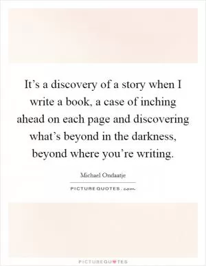 It’s a discovery of a story when I write a book, a case of inching ahead on each page and discovering what’s beyond in the darkness, beyond where you’re writing Picture Quote #1