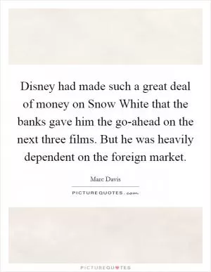 Disney had made such a great deal of money on Snow White that the banks gave him the go-ahead on the next three films. But he was heavily dependent on the foreign market Picture Quote #1