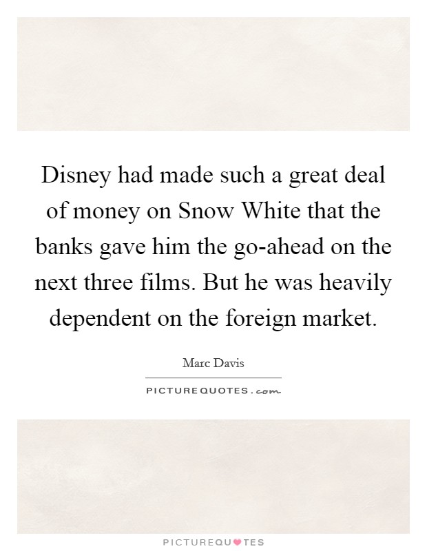 Disney had made such a great deal of money on Snow White that the banks gave him the go-ahead on the next three films. But he was heavily dependent on the foreign market. Picture Quote #1