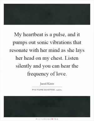 My heartbeat is a pulse, and it pumps out sonic vibrations that resonate with her mind as she lays her head on my chest. Listen silently and you can hear the frequency of love Picture Quote #1