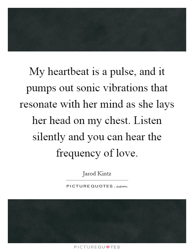 My heartbeat is a pulse, and it pumps out sonic vibrations that resonate with her mind as she lays her head on my chest. Listen silently and you can hear the frequency of love. Picture Quote #1