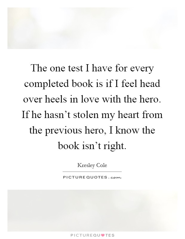 The one test I have for every completed book is if I feel head over heels in love with the hero. If he hasn't stolen my heart from the previous hero, I know the book isn't right. Picture Quote #1