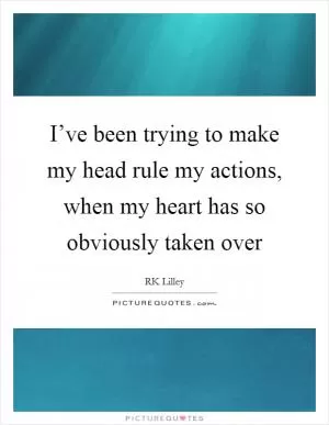 I’ve been trying to make my head rule my actions, when my heart has so obviously taken over Picture Quote #1