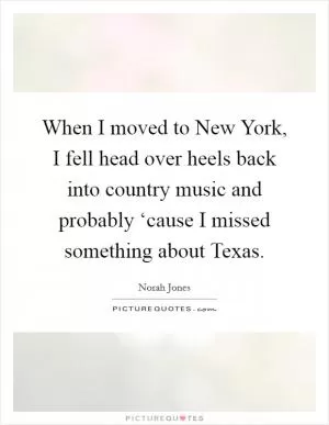 When I moved to New York, I fell head over heels back into country music and probably ‘cause I missed something about Texas Picture Quote #1