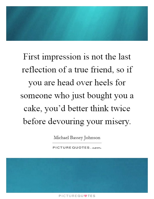 First impression is not the last reflection of a true friend, so if you are head over heels for someone who just bought you a cake, you'd better think twice before devouring your misery. Picture Quote #1