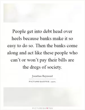 People get into debt head over heels because banks make it so easy to do so. Then the banks come along and act like these people who can’t or won’t pay their bills are the dregs of society Picture Quote #1