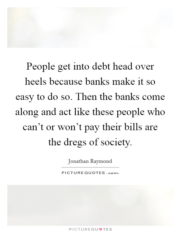 People get into debt head over heels because banks make it so easy to do so. Then the banks come along and act like these people who can't or won't pay their bills are the dregs of society. Picture Quote #1
