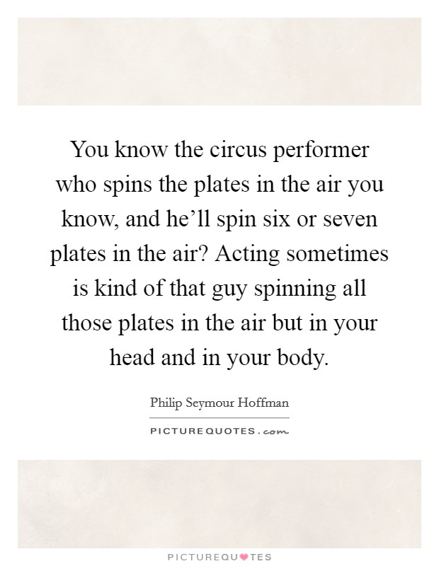 You know the circus performer who spins the plates in the air you know, and he'll spin six or seven plates in the air? Acting sometimes is kind of that guy spinning all those plates in the air but in your head and in your body. Picture Quote #1