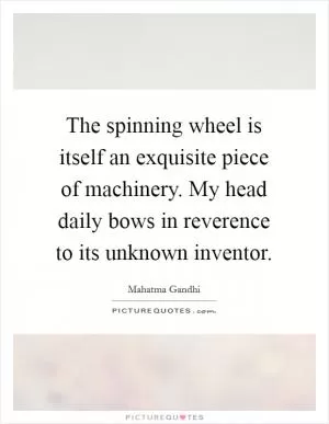 The spinning wheel is itself an exquisite piece of machinery. My head daily bows in reverence to its unknown inventor Picture Quote #1