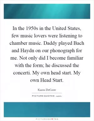 In the 1950s in the United States, few music lovers were listening to chamber music. Daddy played Bach and Haydn on our phonograph for me. Not only did I become familiar with the form; he discussed the concerti. My own head start. My own Head Start Picture Quote #1