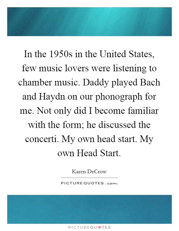In the 1950s in the United States, few music lovers were listening to chamber music. Daddy played Bach and Haydn on our phonograph for me. Not only did I become familiar with the form; he discussed the concerti. My own head start. My own Head Start. Picture Quote #1