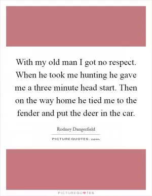 With my old man I got no respect. When he took me hunting he gave me a three minute head start. Then on the way home he tied me to the fender and put the deer in the car Picture Quote #1