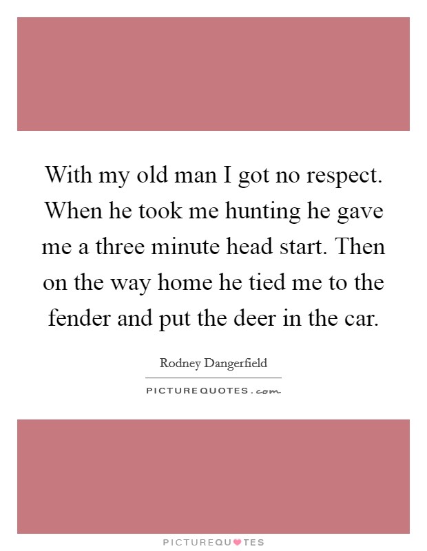 With my old man I got no respect. When he took me hunting he gave me a three minute head start. Then on the way home he tied me to the fender and put the deer in the car. Picture Quote #1