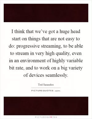 I think that we’ve got a huge head start on things that are not easy to do: progressive streaming, to be able to stream in very high quality, even in an environment of highly variable bit rate, and to work on a big variety of devices seamlessly Picture Quote #1