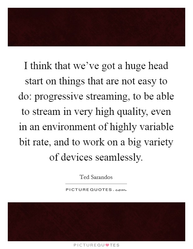 I think that we've got a huge head start on things that are not easy to do: progressive streaming, to be able to stream in very high quality, even in an environment of highly variable bit rate, and to work on a big variety of devices seamlessly. Picture Quote #1