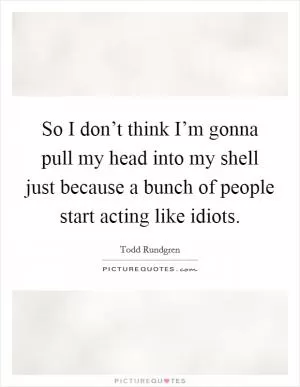 So I don’t think I’m gonna pull my head into my shell just because a bunch of people start acting like idiots Picture Quote #1