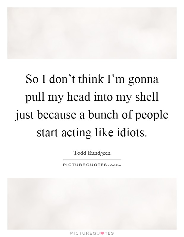 So I don't think I'm gonna pull my head into my shell just because a bunch of people start acting like idiots. Picture Quote #1