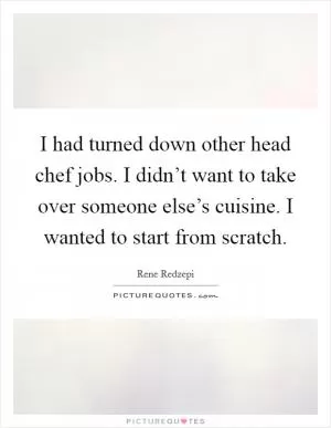 I had turned down other head chef jobs. I didn’t want to take over someone else’s cuisine. I wanted to start from scratch Picture Quote #1