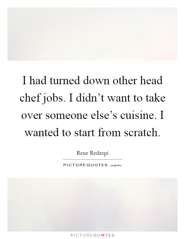 I had turned down other head chef jobs. I didn't want to take over someone else's cuisine. I wanted to start from scratch. Picture Quote #1