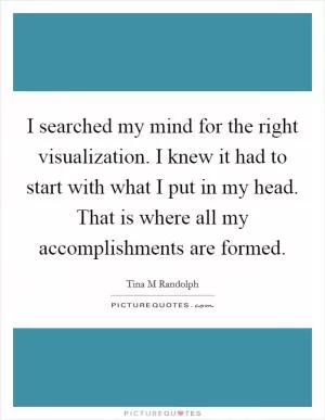 I searched my mind for the right visualization. I knew it had to start with what I put in my head. That is where all my accomplishments are formed Picture Quote #1