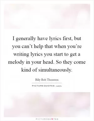 I generally have lyrics first, but you can’t help that when you’re writing lyrics you start to get a melody in your head. So they come kind of simultaneously Picture Quote #1
