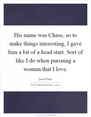 His name was Chase, so to make things interesting, I gave him a bit of a head start. Sort of like I do when pursuing a woman that I love Picture Quote #1