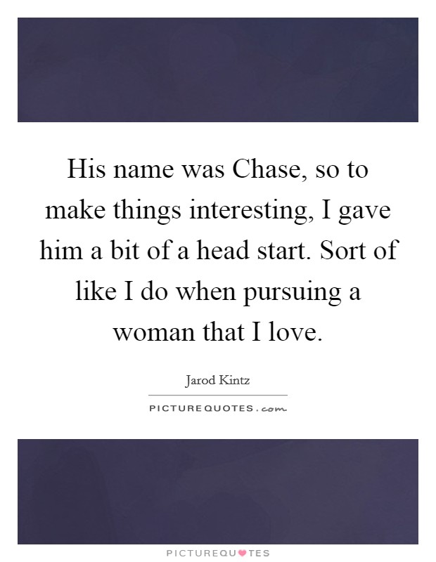 His name was Chase, so to make things interesting, I gave him a bit of a head start. Sort of like I do when pursuing a woman that I love. Picture Quote #1