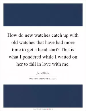 How do new watches catch up with old watches that have had more time to get a head start? This is what I pondered while I waited on her to fall in love with me Picture Quote #1