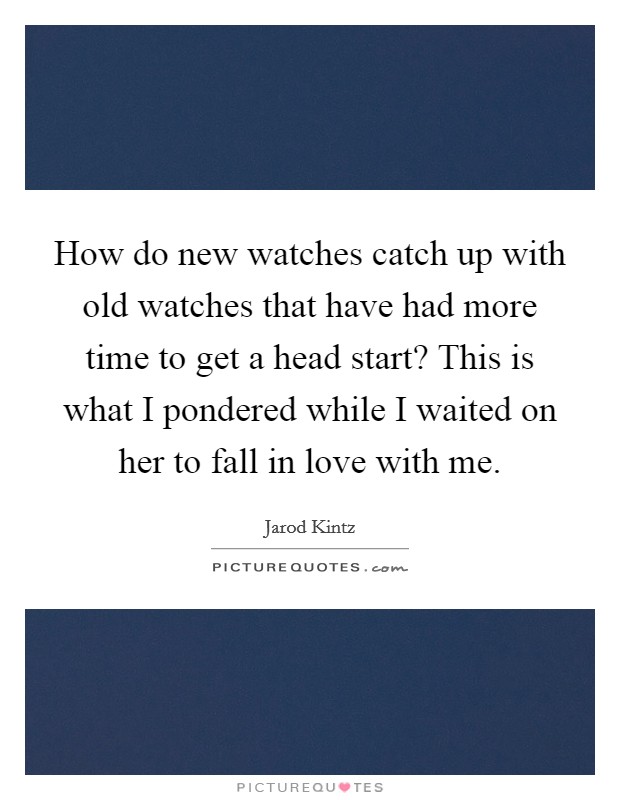 How do new watches catch up with old watches that have had more time to get a head start? This is what I pondered while I waited on her to fall in love with me. Picture Quote #1