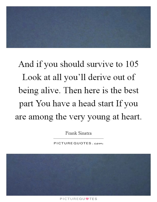 And if you should survive to 105 Look at all you'll derive out of being alive. Then here is the best part You have a head start If you are among the very young at heart. Picture Quote #1