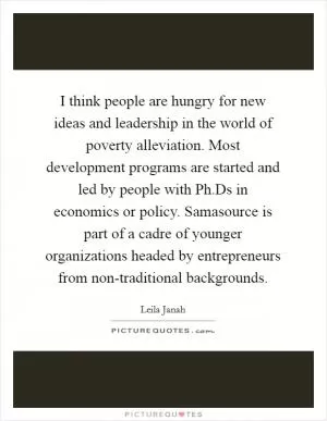 I think people are hungry for new ideas and leadership in the world of poverty alleviation. Most development programs are started and led by people with Ph.Ds in economics or policy. Samasource is part of a cadre of younger organizations headed by entrepreneurs from non-traditional backgrounds Picture Quote #1