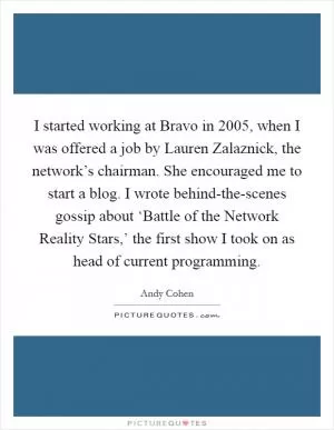 I started working at Bravo in 2005, when I was offered a job by Lauren Zalaznick, the network’s chairman. She encouraged me to start a blog. I wrote behind-the-scenes gossip about ‘Battle of the Network Reality Stars,’ the first show I took on as head of current programming Picture Quote #1