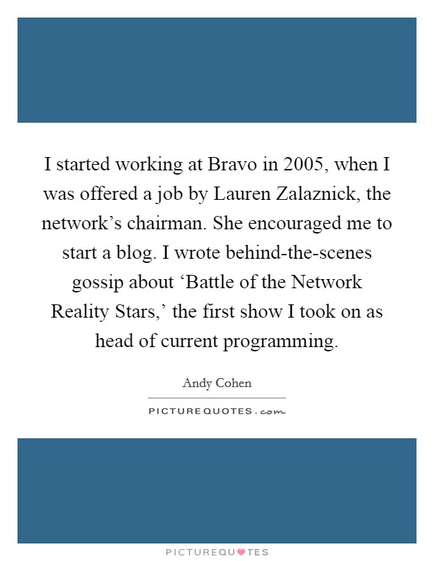 I started working at Bravo in 2005, when I was offered a job by Lauren Zalaznick, the network's chairman. She encouraged me to start a blog. I wrote behind-the-scenes gossip about ‘Battle of the Network Reality Stars,' the first show I took on as head of current programming. Picture Quote #1