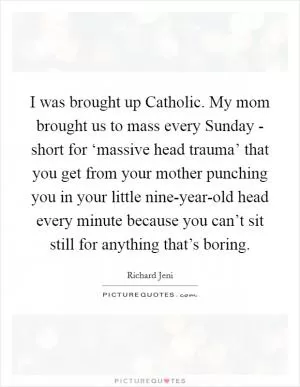 I was brought up Catholic. My mom brought us to mass every Sunday - short for ‘massive head trauma’ that you get from your mother punching you in your little nine-year-old head every minute because you can’t sit still for anything that’s boring Picture Quote #1