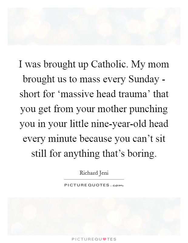 I was brought up Catholic. My mom brought us to mass every Sunday - short for ‘massive head trauma' that you get from your mother punching you in your little nine-year-old head every minute because you can't sit still for anything that's boring. Picture Quote #1