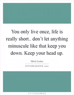 You only live once, life is really short.. don’t let anything minuscule like that keep you down. Keep your head up Picture Quote #1