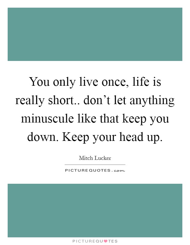 You only live once, life is really short.. don't let anything minuscule like that keep you down. Keep your head up. Picture Quote #1