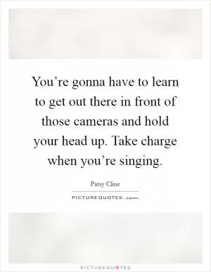 You’re gonna have to learn to get out there in front of those cameras and hold your head up. Take charge when you’re singing Picture Quote #1
