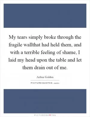 My tears simply broke through the fragile wallthat had held them, and with a terrible feeling of shame, I laid my head upon the table and let them drain out of me Picture Quote #1