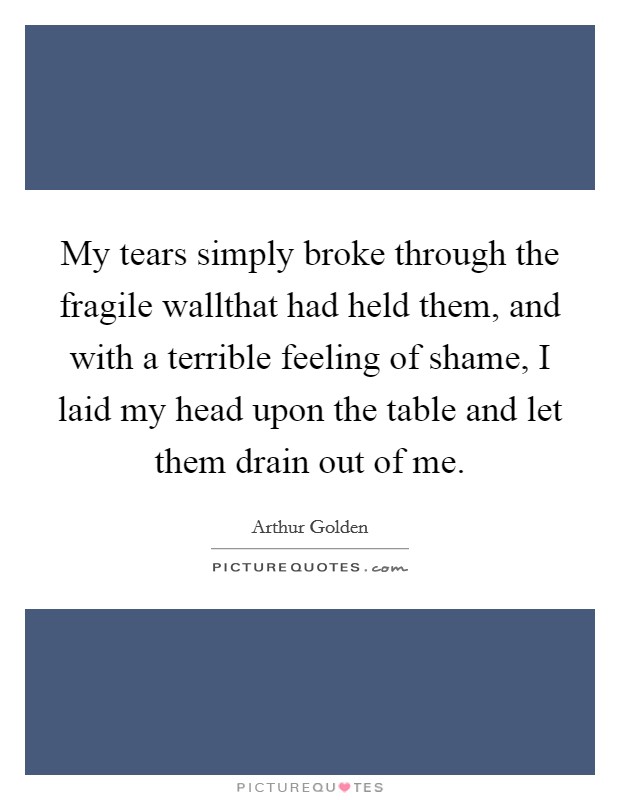 My tears simply broke through the fragile wallthat had held them, and with a terrible feeling of shame, I laid my head upon the table and let them drain out of me. Picture Quote #1