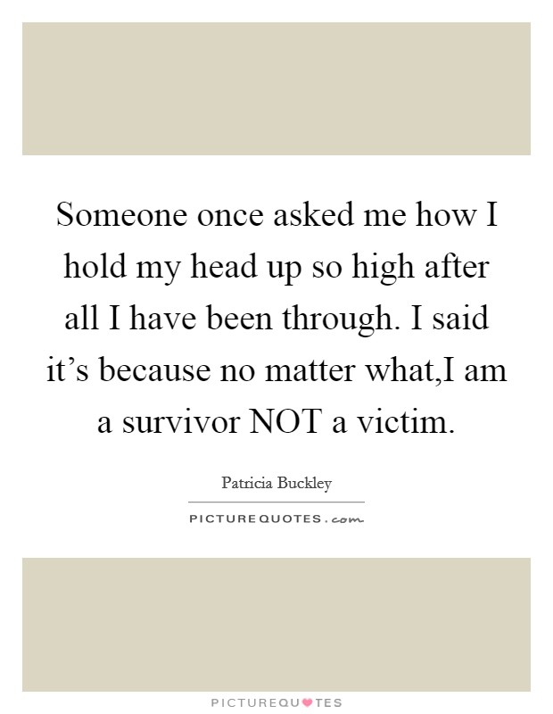 Someone once asked me how I hold my head up so high after all I have been through. I said it's because no matter what,I am a survivor NOT a victim. Picture Quote #1
