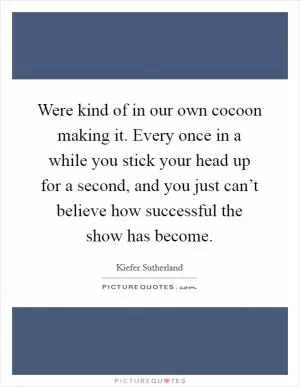 Were kind of in our own cocoon making it. Every once in a while you stick your head up for a second, and you just can’t believe how successful the show has become Picture Quote #1