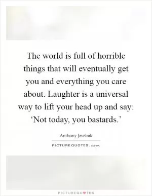 The world is full of horrible things that will eventually get you and everything you care about. Laughter is a universal way to lift your head up and say: ‘Not today, you bastards.’ Picture Quote #1