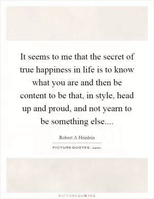 It seems to me that the secret of true happiness in life is to know what you are and then be content to be that, in style, head up and proud, and not yearn to be something else Picture Quote #1